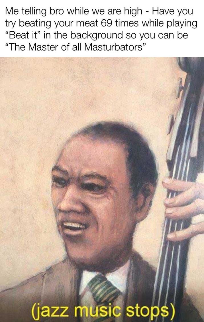 Me telling bro while we are high - Have you try beating your meat 69 times while playing "Beat it" in the background so you can be "The Master of all Masturbators" $10 (jazz music stops)