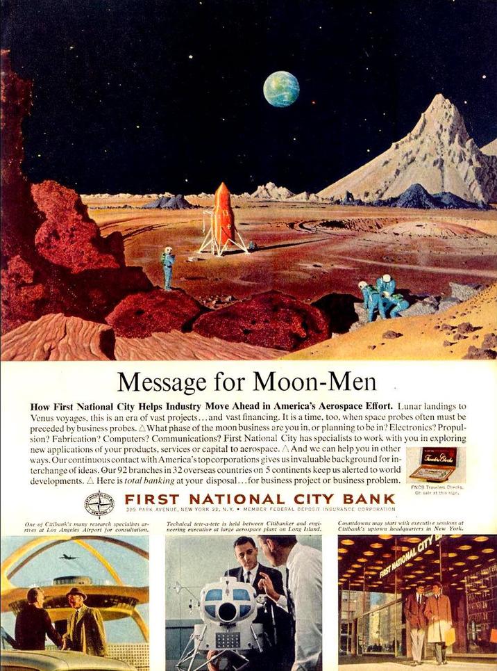 Message for Moon-Men How First National City Helps Industry Move Ahead in America's Aerospace Effort. Lunar landings to Venus voyages, this is an era of vast projects...and vast financing. It is a time, too, when space probes often must be preceded by business probes. A What phase of the moon business are you in, or planning to be in? Electronics? Propul- sion? Fabrication? Computers? Communications? First National City has specialists to work with you in exploring new applications of your products, services or capital to aerospace. A And we can help you in other ways. Our continuous contact with America's top corporations gives us invaluable background for in- terchange of ideas. Our 92 branches in 32 overseas countries on 5 continents keep us alerted to world developments. A Here is total banking at your disposal...for business project or business problem. FIRST NATIONAL CITY BANK 399 PARK AVENUE, NEW YORK 22, N. Y. MEMBER FEDERAL DEPOSIT INSURANCE CORPORATION One of Citibank's many research specialists ar- rives at Los Angeles Airport for consultation. Technical tete-a-tete is held between Citibanker and engi- neering executive at large aerospace plant on Long Island, FNCB Travelers Checks. Or sale at this sign. Countdowns may start with executive sessions at Citibank's uptown headquarters in New York. FIRST NATIONAL CITY