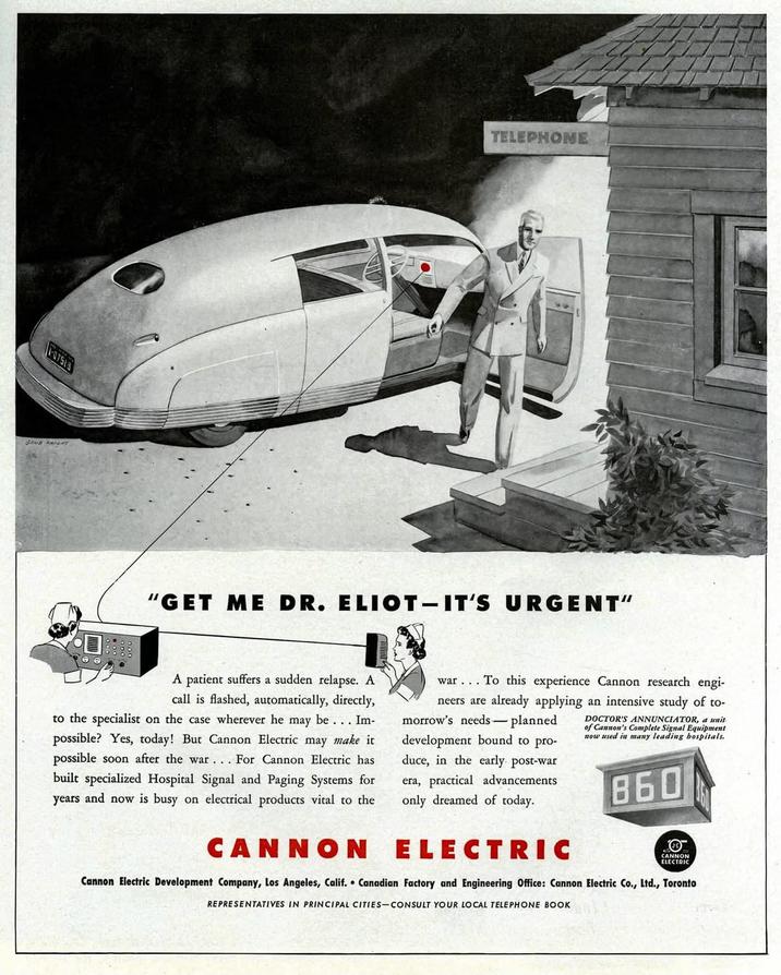 107513 GENE KRINT TELEPHONE "GET ME DR. ELIOT-IT'S URGENT" A patient suffers a sudden relapse. A call is flashed, automatically, directly, to the specialist on the case wherever he may be... Im- possible? Yes, today! But Cannon Electric may make it possible soon after the war. . . For Cannon Electric has built specialized Hospital Signal and Paging Systems for years and now is busy on electrical products vital to the CANNON war... To this experience Cannon research engi- neers are already applying an intensive study of to- morrow's needs-planned DOCTOR'S ANNUNCIATOR, a unit of Cannon's Complete Signal Equipment now used in many leading hospitals. development bound to pro- duce, in the early. post-war era, practical advancements only dreamed of today. ELECTRIC 860 CANNON ELECTRIC Cannon Electric Development Company, Los Angeles, Calif. Canadian Factory and Engineering Office: Cannon Electric Co., Ltd., Toronto REPRESENTATIVES IN PRINCIPAL CITIES-CONSULT YOUR LOCAL TELEPHONE BOOK