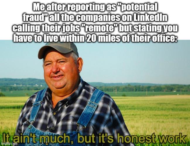 Me after reporting as "potential fraud all the companies on LinkedIn calling their jobs "remote" but stating you have to live within 20 miles of their office: It ain't much, but it's honest work