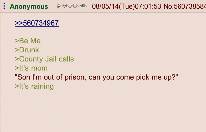 Anonymous >>560734967 >Be Me >Drunk @Style_N_Profile 08/05/14(Tue)07:01:53 No.560738584 >County Jail calls >It's mom "Son I'm out of prison, can you come pick me up?" >It's raining