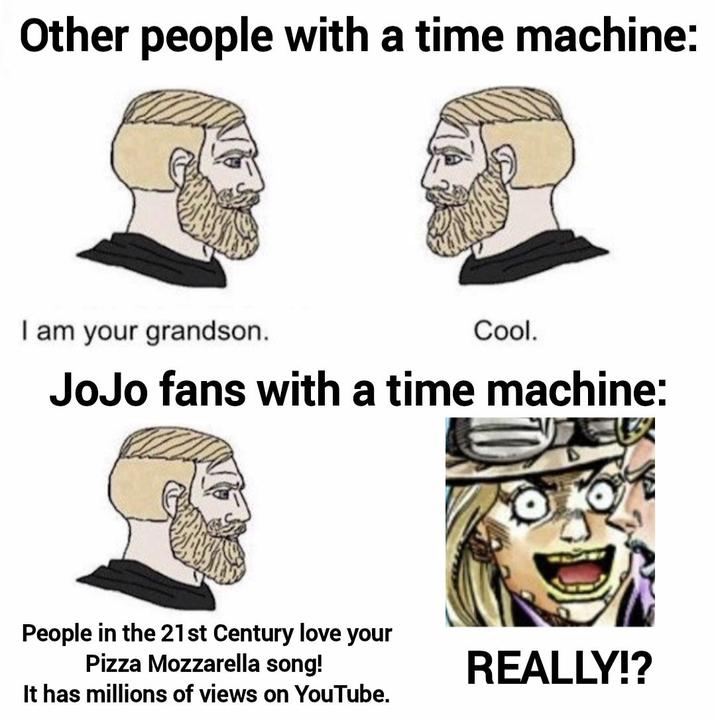 Other people with a time machine: I am your grandson. Cool. JoJo fans with a time machine: People in the 21st Century love your Pizza Mozzarella song! It has millions of views on YouTube. REALLY!?