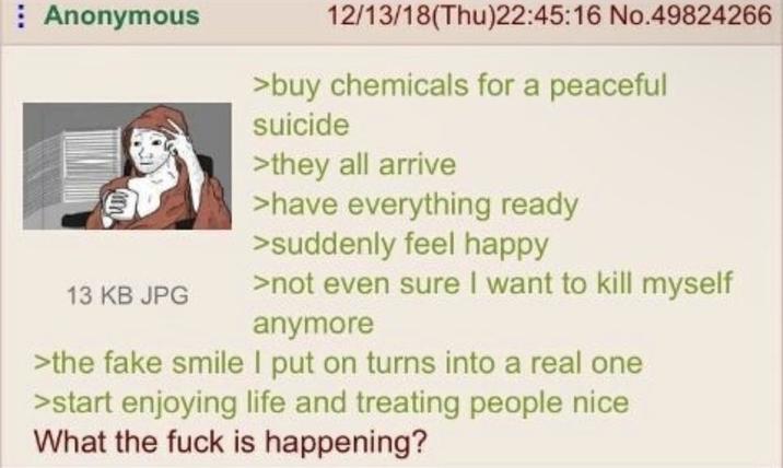 Anonymous 13 KB JPG 12/13/18(Thu)22:45:16 No.49824266 >buy chemicals for a peaceful suicide >they all arrive >have everything ready >suddenly feel happy >not even sure I want to kill myself anymore >the fake smile I put on turns into a real one >start enjoying life and treating people nice What the f--- is happening?