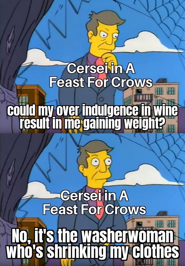 на Cersei in A Feast For Crows could my over indulgence in wine result in me gaining weight? Cersei in A Feast For Crows No, it's the washerwoman Who's shrinking my clothes