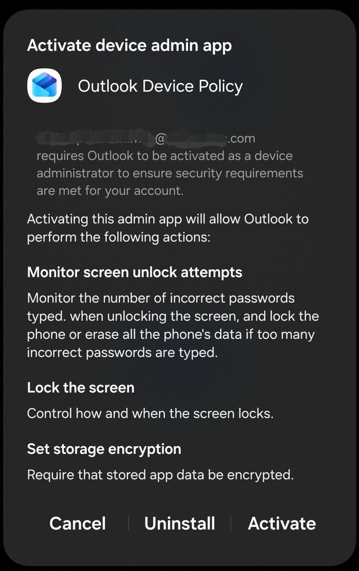 Activate device admin app Outlook Device Policy @ .com requires Outlook to be activated as a device administrator to ensure security requirements are met for your account. Activating this admin app will allow Outlook to perform the following actions: Monitor screen unlock attempts Monitor the number of incorrect passwords typed. when unlocking the screen, and lock the phone or erase all the phone's data if too many incorrect passwords are typed. Lock the screen Control how and when the screen locks. Set storage encryption Require that stored app data be encrypted. Cancel Uninstall Activate