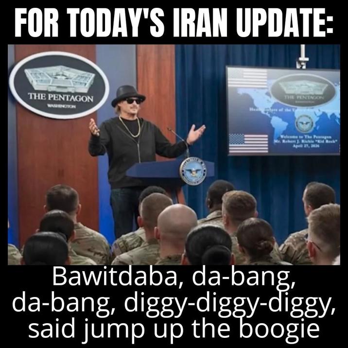FOR TODAY'S IRAN UPDATE: THE PENTAGON WASHINGTON THE PENTAGON Welcome in The Pensagen April 27, 2026 Bawitdaba, da-bang, da-bang, diggy-diggy-diggy, said jump up the boogie