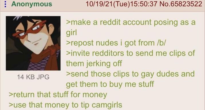 Anonymous 14 KB JPG 10/19/21(Tue)15:50:37 No.65823522 >make a reddit account posing as a girl >repost nudes i got from /b/ >invite redditors to send me clips of them jerking off >send those clips to gay dudes and get them to buy me stuff >return that stuff for money >use that money to tip camgirls