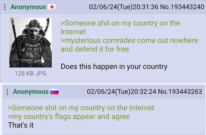 : Anonymous 128 KB JPG 02/06/24(Tue)20:31:36 No.193443240 >Someone s--- on my country on the Internet >mysterious comrades come out nowhere and defend it for free Does this happen in your country : Anonymous 02/06/24(Tue)20:32:24 No.193443263 >Someone s--- on my country on the Internet >my country's flags appear and agree That's it