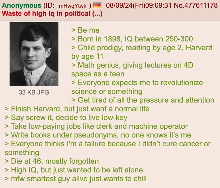 Anonymous (ID: mHwqYtwk) Waste of high iq in political (...) 33 KB JPG > Be me 08/09/24(Fri)09:09:31 No.477611178 > Born in 1898, IQ between 250-300 > Child prodigy, reading by age 2, Harvard by age 11 > Math genius, giving lectures on 4D space as a teen Everyone expects me to revolutionize science or something > Get tired of all the pressure and attention > Finish Harvard, but just want a normal life > Say screw it, decide to live low-key > Take low-paying jobs like clerk and machine operator > Write books under pseudonyms, no one knows it's me > Everyone thinks I'm a failure because I didn't cure cancer or something > Die at 46, mostly forgotten > High IQ, but just wanted to be left alone >mfw smartest guy alive just wants to chill