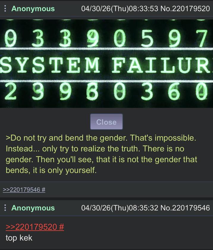 Anonymous 04/30/26(Thu)08:33:53 No.220179520 9 3390597 SYSTEM FAILUR 29960360 Close >Do not try and bend the gender. That's impossible. Instead... only try to realize the truth. There is no gender. Then you'll see, that it is not the gender that bends, it is only yourself. >>220179546 # Anonymous >>220179520 # top kek 04/30/26(Thu)08:35:32 No.220179546