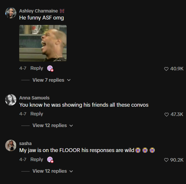 Ashley Charmaine He funny ASF omg 4-7 Reply View 7 replies Anna Samuels You know he was showing his friends all these convos 4-7 Reply View 12 replies sasha My jaw is on the FLOOOR his responses are wild 4-7 Reply View 12 replies 40.9K 47.3K 90.2K