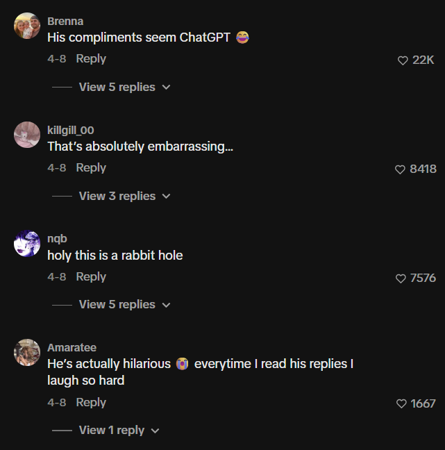 Brenna His compliments seem ChatGPT 4-8 Reply View 5 replies killgill_00 That's absolutely embarrassing... 4-8 Reply View 3 replies nqb holy this is a rabbit hole 4-8 Reply View 5 replies ✓ Amaratee He's actually hilarious everytime I read his replies I laugh so hard 4-8 Reply View 1 reply ♥ 22K 8418 ♥7576 ♥1667