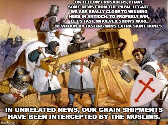 OK FELLOW CRUSADERS, I HAVE SOME NEWS FROM THE PAPAL LEGATE. WE ARE REALLY CLOSE TO WINNING HERE IN ANTIOCH. TO PROPERLY WIN, LET'S FAST. WHOEVER SHOWS MORE DEVOTION BY FASTING WINS EXTRA SAINT BONES. t IN UNRELATED NEWS, OUR GRAIN SHIPMENTS HAVE BEEN INTERCEPTED BY THE MUSLIMS. imgflip.com