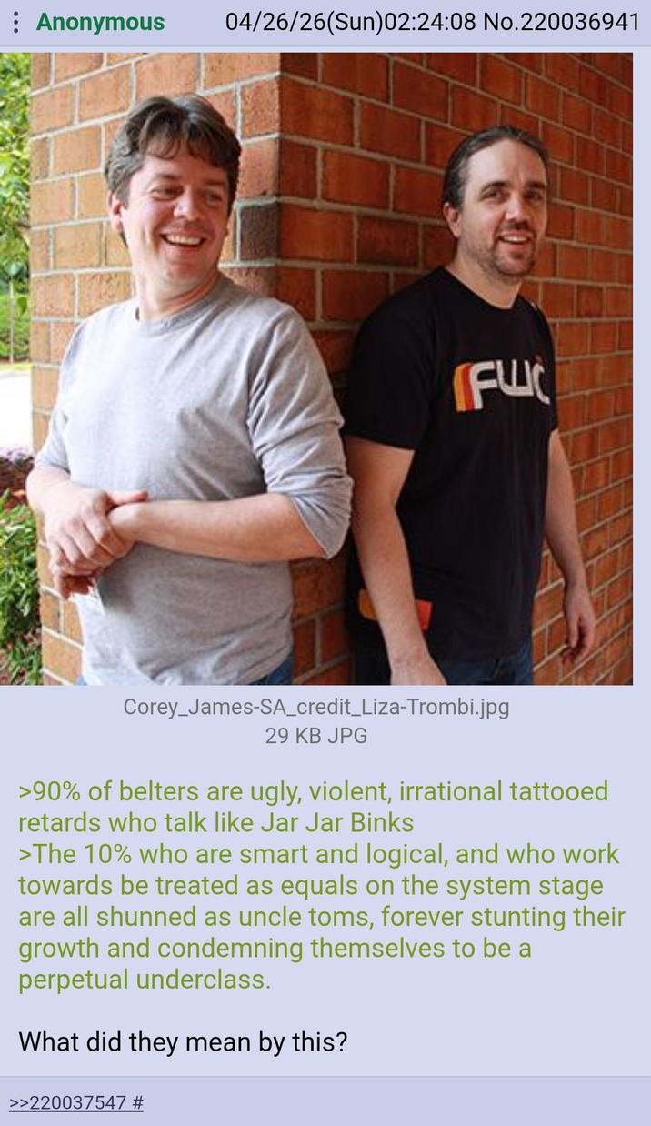 Anonymous 04/26/26(Sun)02:24:08 No.220036941 FU Corey James-SA_credit_Liza-Trombi.jpg 29 KB JPG >90% of belters are ugly, violent, irrational tattooed retards who talk like Jar Jar Binks >The 10% who are smart and logical, and who work towards be treated as equals on the system stage are all shunned as uncle toms, forever stunting their growth and condemning themselves to be a perpetual underclass. What did they mean by this? >>220037547 #