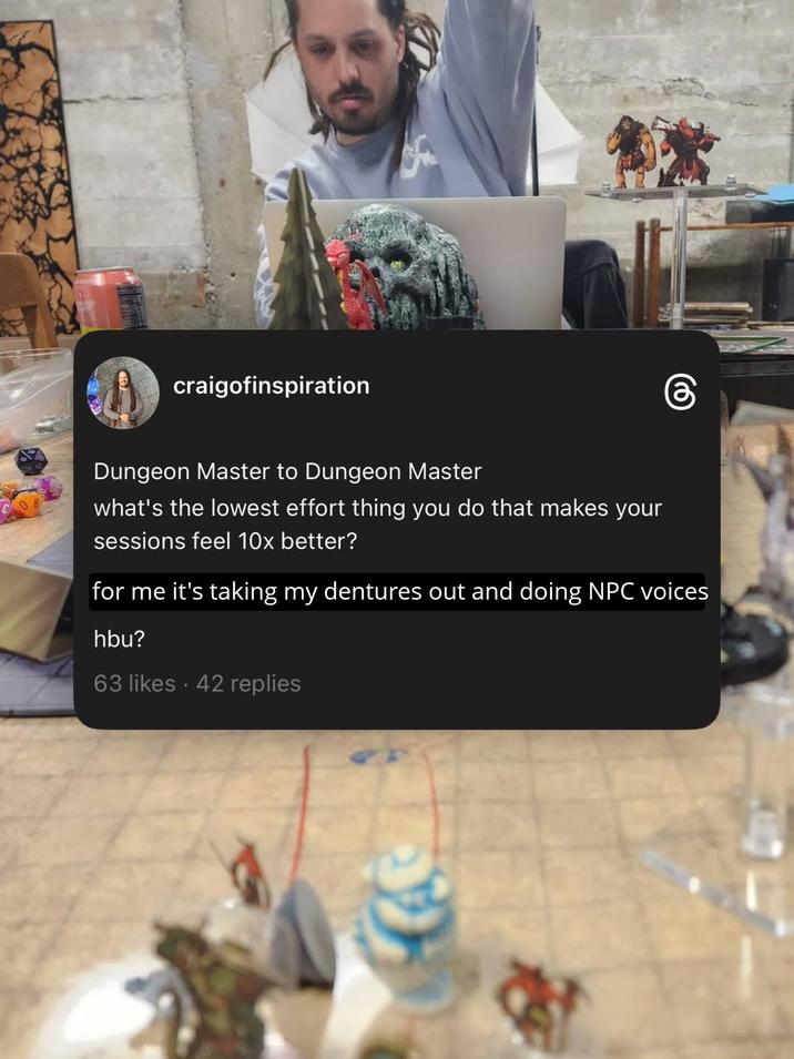 craigofinspiration Dungeon Master to Dungeon Master what's the lowest effort thing you do that makes your sessions feel 10x better? for me it's taking my dentures out and doing NPC voices hbu? 63 likes 42 replies