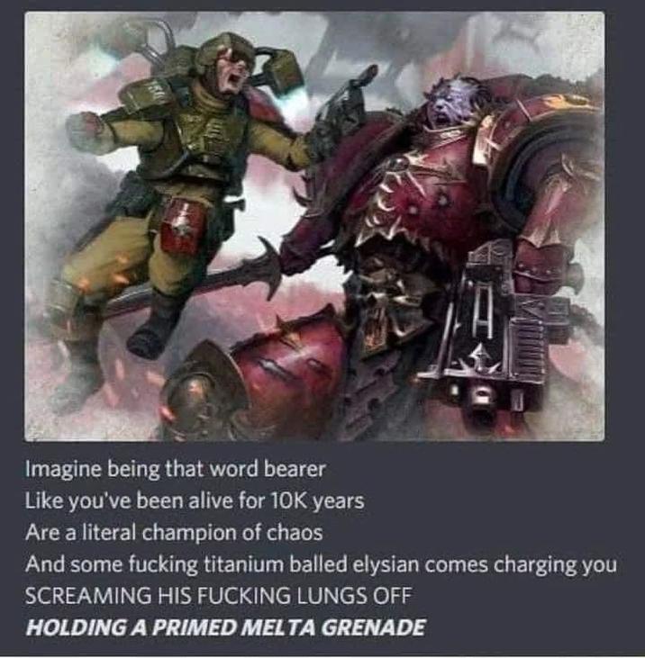 Imagine being that word bearer Like you've been alive for 10K years Are a literal champion of chaos And some f------ titanium balled elysian comes charging you SCREAMING HIS F------ LUNGS OFF HOLDING A PRIMED MELTA GRENADE