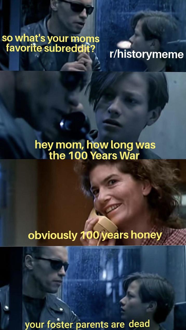 so what's your moms favorite subreddit? r/historymeme hey mom, how long was the 100 Years War obviously 100 years honey your foster parents are dead