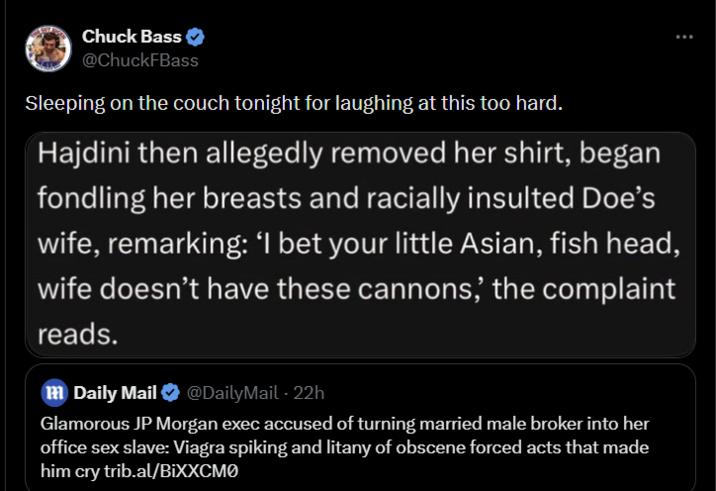 Chuck Bass @ChuckFBass Sleeping on the couch tonight for laughing at this too hard. Hajdini then allegedly removed her shirt, began fondling her breasts and racially insulted Doe's wife, remarking: 'I bet your little Asian, fish head, wife doesn't have these cannons,' the complaint reads. - m Daily Mail ❤ @DailyMail · 22h Glamorous JP Morgan exec accused of turning married male broker into her office sex slave: Viagra spiking and litany of obscene forced acts that made him cry trib.al/BiXXCMO :