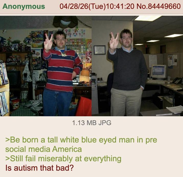 Anonymous 04/28/26(Tue)10:41:20 No.84449660 1.13 MB JPG >Be born a tall white blue eyed man in pre social media America >Still fail miserably at everything Is autism that bad?