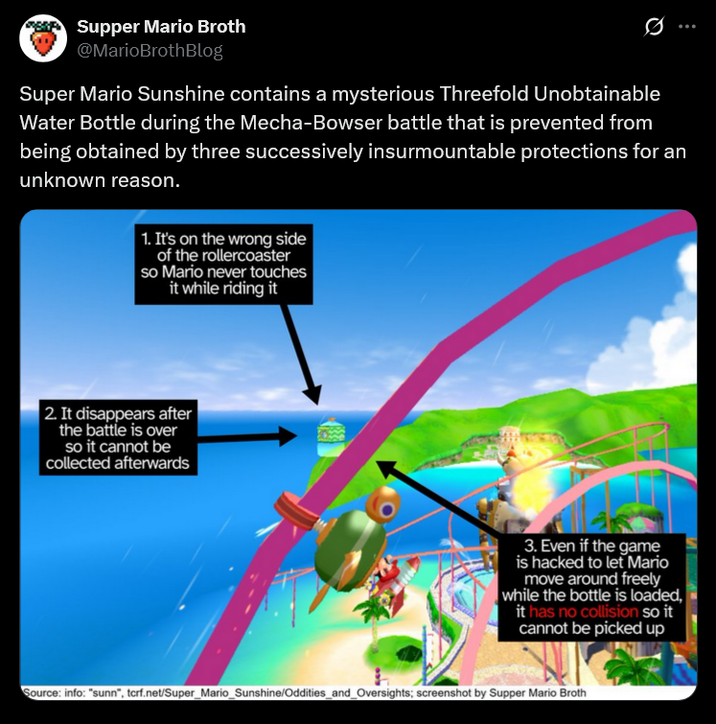 Supper Mario Broth @MarioBrothBlog 0 Super Mario Sunshine contains a mysterious Threefold Unobtainable Water Bottle during the Mecha-Bowser battle that is prevented from being obtained by three successively insurmountable protections for an unknown reason. 1. It's on the wrong side of the rollercoaster so Mario never touches it while riding it 2. It disappears after the battle is over so it cannot be collected afterwards 3. Even if the game is hacked to let Mario move around freely while the bottle is loaded, it has no collision so it cannot be picked up Source: info: "sunn", tcrf.net/Super_Mario_Sunshine/Oddities_and_Oversights; screenshot by Supper Mario Broth