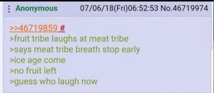 Anonymous >>46719859 # 07/06/18(Fri)06:52:53 No.46719974 >fruit tribe laughs at meat tribe >says meat tribe breath stop early >ice age come >no fruit left >guess who laugh now