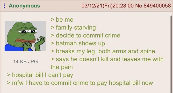 Anonymous 14 KB JPG > be me 03/12/21(Fri)20:28:00 No.849400058 > family starving > decide to commit crime > batman shows up > breaks my leg, both arms and spine > says he doesn't kill and leaves me with the pain hospital bill I can't pay >mfw I have to commit crime to pay hospital bill now