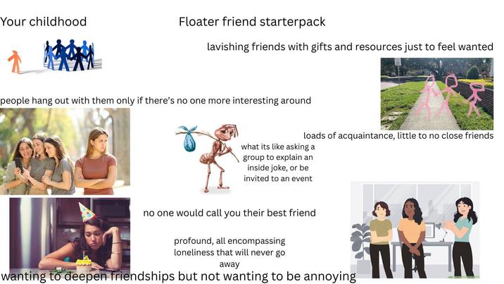 Your childhood Floater friend starterpack lavishing friends with gifts and resources just to feel wanted people hang out with them only if there's no one more interesting around loads of acquaintance, little to no close friends what its like asking a group to explain an inside joke, or be invited to an event no one would call you their best friend profound, all encompassing loneliness that will never go away wanting to deepen friendships but not wanting to be annoying T