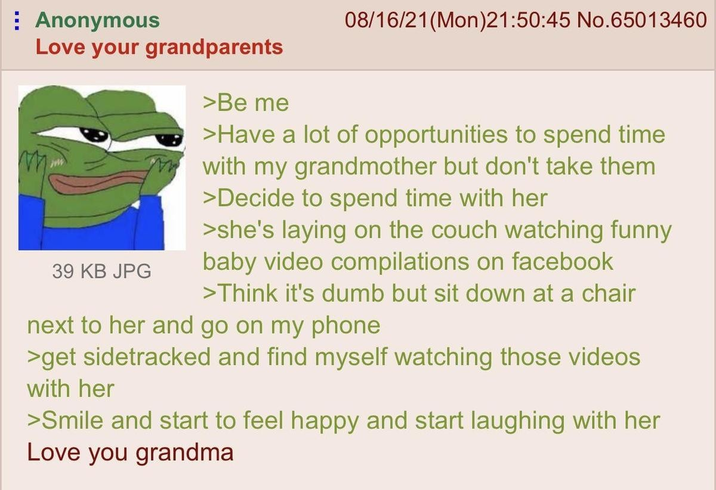 Anonymous Love your grandparents 39 KB JPG >Be me 08/16/21(Mon)21:50:45 No.65013460 >Have a lot of opportunities to spend time with my grandmother but don't take them >Decide to spend time with her >she's laying on the couch watching funny baby video compilations on facebook >Think it's dumb but sit down at a chair next to her and go on my phone >get sidetracked and find myself watching those videos with her >Smile and start to feel happy and start laughing with her Love you grandma