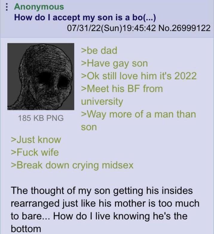 Anonymous How do I accept my son is a bo(...) 07/31/22(Sun)19:45:42 No.26999122 >be dad >Have gay son >Ok still love him it's 2022 >Meet his BF from university >Way more of a man than 185 KB PNG son >Just know >F--- wife >Break down crying midsex The thought of my son getting his insides rearranged just like his mother is too much to bare... How do I live knowing he's the bottom
