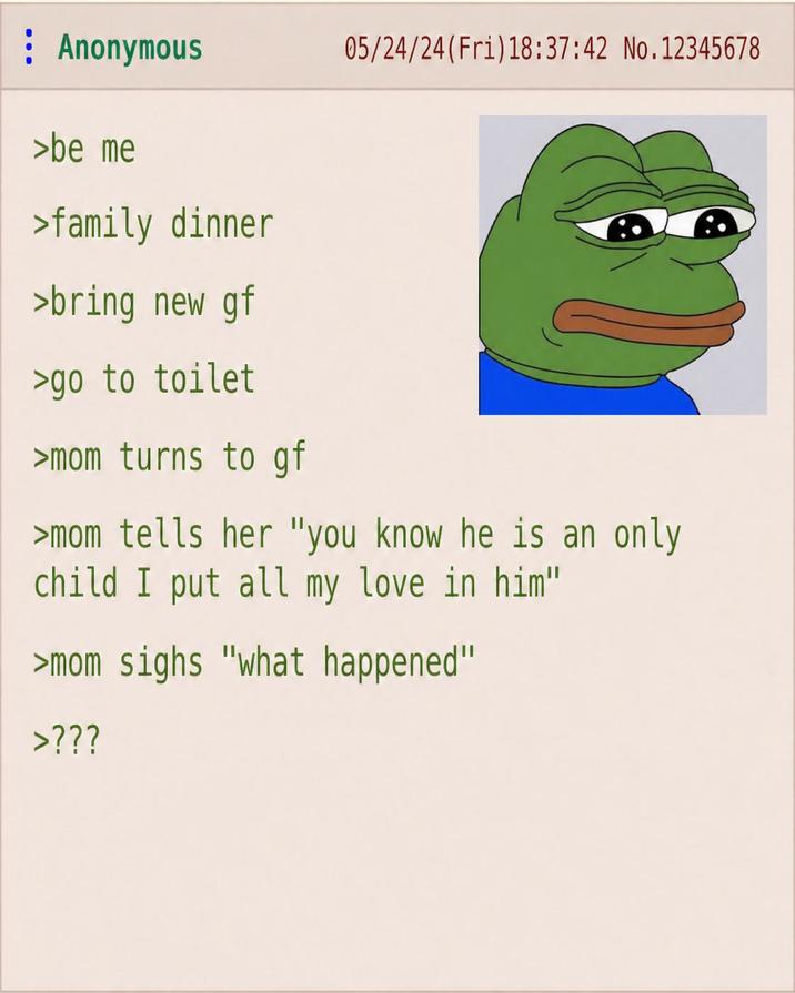 Anonymous 05/24/24(Fri)18:37:42 No.12345678 >be me >family dinner >bring new gf >go to toilet >mom turns to gf >mom tells her "you know he is an only child I put all my love in him" >mom sighs "what happened" >???