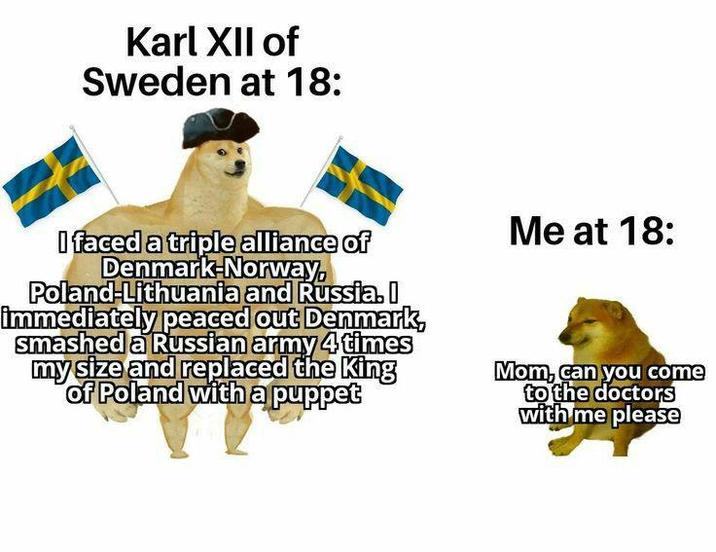 Karl XII of Sweden at 18: I faced a triple alliance of Denmark-Norway, Poland-Lithuania and Russia. I immediately peaced out Denmark, smashed a Russian army 4 times my size and replaced the King of Poland with a puppet Me at 18: Mom, can you come to the doctors with me please