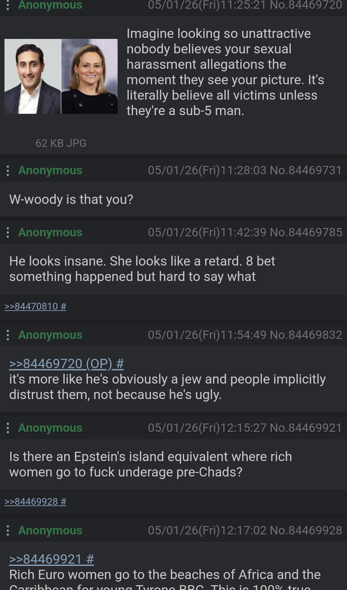 : Anonymous 05/01/26(Fri)11:25:21 No.84469720 Imagine looking so unattractive nobody believes your sexual harassment allegations the moment they see your picture. It's literally believe all victims unless they're a sub-5 man. 62 KB JPG : Anonymous W-woody is that you? Anonymous 05/01/26(Fri)11:28:03 No.84469731 05/01/26(Fri)11:42:39 No.84469785 He looks insane. She looks like a retard. 8 bet something happened but hard to say what >>84470810 # : Anonymous >>84469720 (OP) # 05/01/26(Fri)11:54:49 No.84469832 it's more like he's obviously a jew and people implicitly distrust them, not because he's ugly. : Anonymous 05/01/26(Fri)12:15:27 No.84469921 Is there an Epstein's island equivalent where rich women go to f--- underage pre-Chads? >>84469928 # : Anonymous >>84469921 # 05/01/26(Fri)12:17:02 No.84469928 Rich Euro women go to the beaches of Africa and the Corribbean for vouna Turono RRC. This is 100% truc
