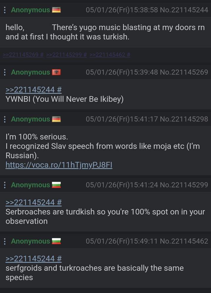 : Anonymous hello, 05/01/26(Fri)15:38:58 No.221145244 There's yugo music blasting at my doors rn and at first I thought it was turkish. >>221145269 # >>221145299 # >>221145462 # Anonymous 05/01/26(Fri)15:39:48 No.221145269 >>221145244 # YWNBI (You Will Never Be Ikibey) Anonymous I'm 100% serious. 05/01/26(Fri)15:41:17 No.221145298 I recognized Slav speech from words like moja etc (I'm Russian). https://voca.ro/11hTjmyPJ8FI : Anonymous >>221145244 # 05/01/26(Fri)15:41:24 No.221145299 Serbroaches are turdkish so you're 100% spot on in your observation : Anonymous >>221145244 # 05/01/26(Fri)15:49:11 No.221145462 serfgroids and turkroaches are basically the same species