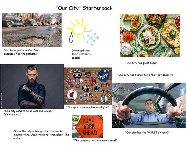 "Our City" Starterpack "You know you're in Our City because of all the potholes!" Convinced that their weather is special C Adobe Stock Mobe Stack Adobe Stock Move stack Adde Stick Allahe shock 306 107 1 Adithe Stock The Spock Able Stock Adobe Stock Adobe Stoc Adobe Stock MIAM HEAT 租 AIDERS "Our City has great food!" C Dodgers "Our City has a small-town feel!" (It doesn't) "This city used to be so cool and unique. It's changed." "Our sports team is like a religion!" Claims the city is being ruined by people moving there. Uses the word "transplant" like a slur. ROAD WORK AHEAD Adobe Stock *22752 "The construction here never ends!" "Our city has the WORST drivers!!!"