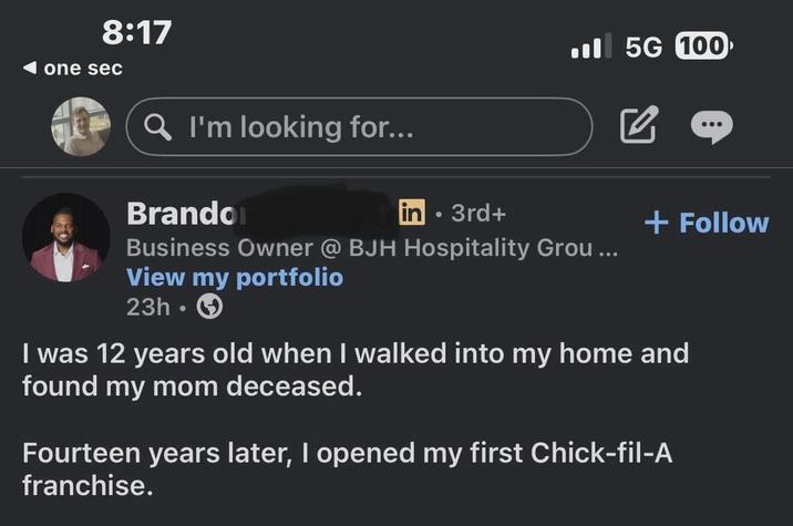 8:17 one sec . 5G 100 Q I'm looking for... Brandon in 3rd+ Business Owner @ BJH Hospitality Grou... View my portfolio 23h.> + Follow I was 12 years old when I walked into my home and found my mom deceased. Fourteen years later, I opened my first Chick-fil-A franchise.