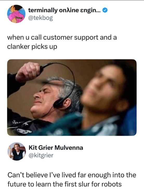 terminally online εngin... BAM@tekbog when u call customer support and a clanker picks up Kit Grier Mulvenna @kitgrier Can't believe I've lived far enough into the future to learn the first slur for robots