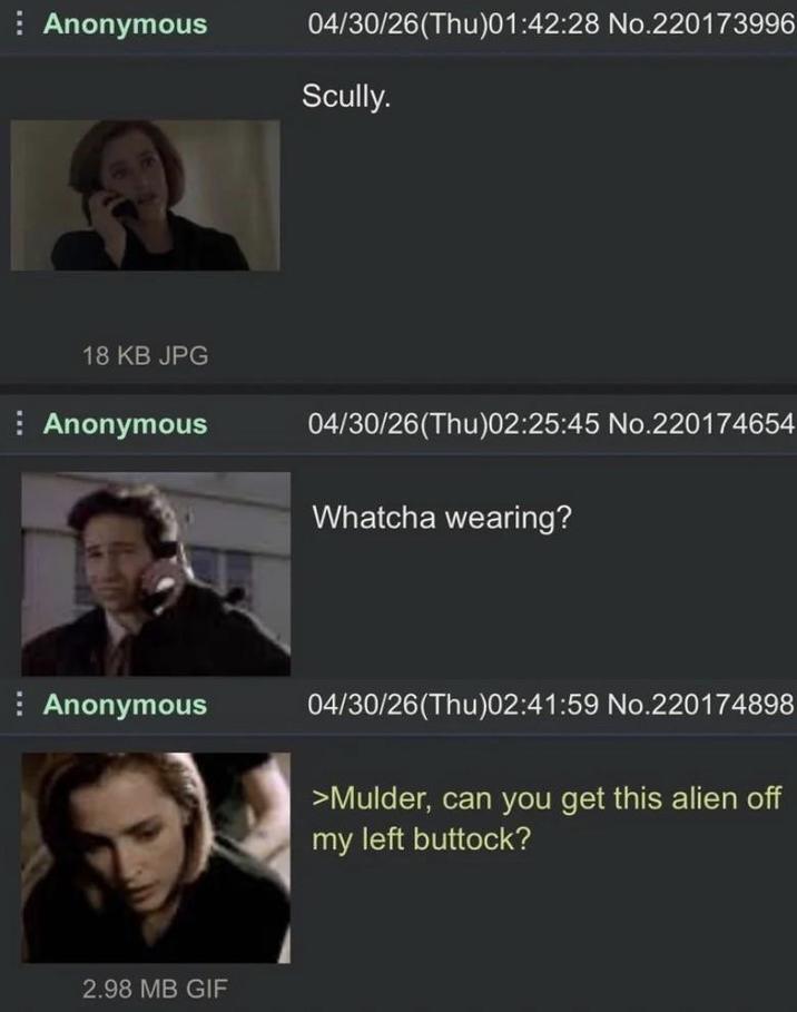 Anonymous 04/30/26(Thu)01:42:28 No.220173996 Scully. 18 KB JPG Anonymous Anonymous 2.98 MB GIF 04/30/26(Thu)02:25:45 No.220174654 Whatcha wearing? 04/30/26(Thu)02:41:59 No.220174898 >Mulder, can you get this alien off my left buttock?
