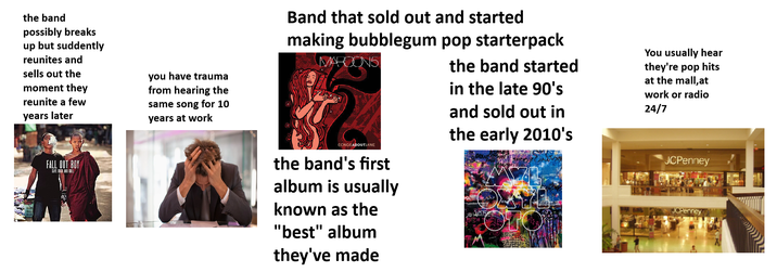 the band possibly breaks up but suddently reunites and sells out the moment they reunite a few years later you have trauma from hearing the same song for 10 years at work FALL OUT BOY SAVE BICK AND BOLL Band that sold out and started making bubblegum pop starterpack MARCONS SONGS ABOUTJANE the band's first album is usually known as the "best" album they've made the band started in the late 90's and sold out in the early 2010's SOWIOTE You usually hear they're pop hits at the mall,at work or radio 24/7 JCPenney JCPenney