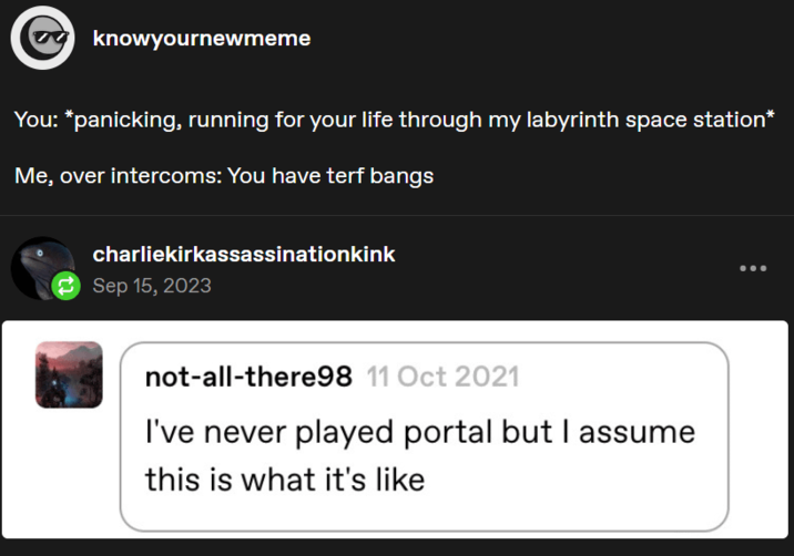 knowyournewmeme You: *panicking, running for your life through my labyrinth space station* Me, over intercoms: You have terf bangs charliekirkassassinationkink Sep 15, 2023 not-all-there98 11 Oct 2021 I've never played portal but I assume this is what it's like