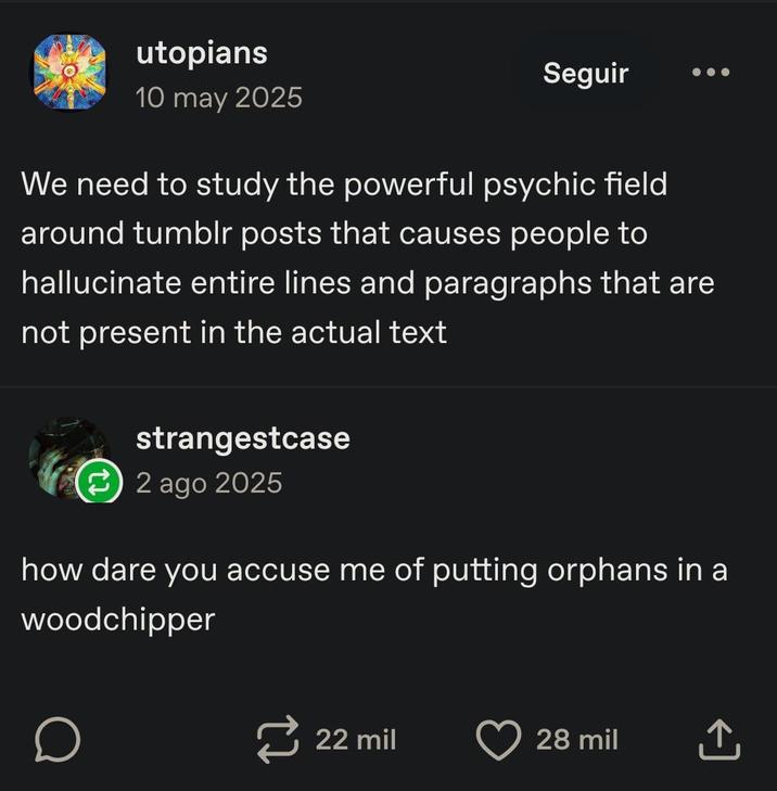 utopians 10 may 2025 Seguir We need to study the powerful psychic field around tumblr posts that causes people to hallucinate entire lines and paragraphs that are not present in the actual text strangestcase 2 ago 2025 how dare you accuse me of putting orphans in a woodchipper о 22 mil 28 mil ↑