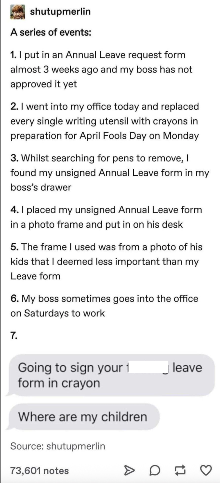 shutupmerlin A series of events: 1. I put in an Annual Leave request form almost 3 weeks ago and my boss has not approved it yet 2. I went into my office today and replaced every single writing utensil with crayons in preparation for April Fools Day on Monday 3. Whilst searching for pens to remove, I found my unsigned Annual Leave form in my boss's drawer 4. I placed my unsigned Annual Leave form in a photo frame and put in on his desk 5. The frame I used was from a photo of his kids that I deemed less important than my Leave form 6. My boss sometimes goes into the office on Saturdays to work 7. Going to sign your 1 form in crayon Where are my children Source: shutupmerlin 73,601 notes D leave