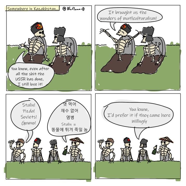Somewhere in Kazakhstan...@Bluflower It brought us the wonders of mutliculturalism! You know, even after all the s--- the USSR has done, I still love it! Stalin! 엿먹어 Pizda! 재수 없어 Soviets! Gowno! 염병 Stalin = 똥물에 튀겨 죽일 놈, You know, I'd prefer it if they came here Willingly