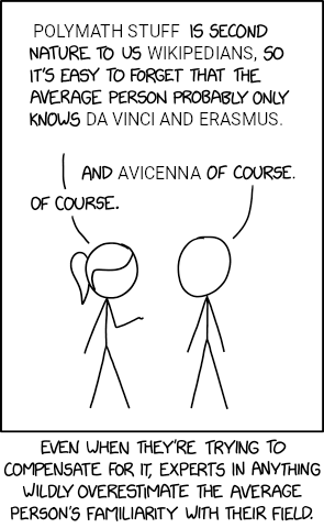POLYMATH STUFF IS SECOND NATURE TO US WIKIPEDIANS, SO IT'S EASY TO FORGET THAT THE AVERAGE PERSON PROBABLY ONLY KNOWS DA VINCI AND ERASMUS. AND AVICENNA OF COURSE. OF COURSE. EVEN WHEN THEY'RE TRYING TO COMPENSATE FOR IT, EXPERTS IN ANYTHING WILDLY OVERESTIMATE THE AVERAGE PERSON'S FAMILIARITY WITH THEIR FIELD.