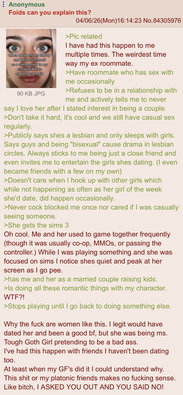 : Anonymous Foids can you explain this? when he opens my laptop and he sees himself as a sim married to my sim with 4 kids and a housemaid 90 KB JPG 04/06/26(Mon)16:14:23 No.84305976 >Pic related I have had this happen to me multiple times. The weirdest time way my ex roommate. >Have roommate who has sex with me occasionally >Refuses to be in a relationship with me and actively tells me to never say I love her after I stated interest in being a couple. >Don't take it hard, it's cool and we still have casual sex regularly. >Publicly says shes a lesbian and only sleeps with girls. Says guys and being "bisexual" cause drama in lesbian circles. Always sticks to me being just a close friend and even invites me to entertain the girls shes dating. (I even became friends with a few on my own) >Doesn't care when I hook up with other girls which while not happening as often as her girl of the week she'd date, did happen occasionally. >Never c--- blocked me once nor cared if I was casually seeing someone. >She gets the sims 3 Oh cool. Me and her used to game together frequently (though it was usually co-op, MMOs, or passing the controller.) While I was playing something and she was focused on sims I notice shes quiet and peak at her screen as I go pee. >has me and her as a married couple raising kids. >Is doing all these romantic things with my character. W--?! >Stops playing until I go back to doing something else. Why the f--- are women like this. I legit would have dated her and been a good bf, but she was being ms. Tough Goth Girl pretending to be a bad ass. I've had this happen with friends I haven't been dating too. At least when my GF's did it I could understand why. This s--- or my platonic friends makes no f------ sense. Like bitch, I ASKED YOU OUT AND YOU SAID NO!