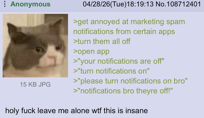 Anonymous 15 KB JPG 04/28/26(Tue)18:19:13 No. 108712401 >get annoyed at marketing spam notifications from certain apps >turn them all off >open app >"your notifications are off" >"turn notifications on" >"please turn notifications on bro" >"notifications bro theyre off!" holy f--- leave me alone w-- this is insane