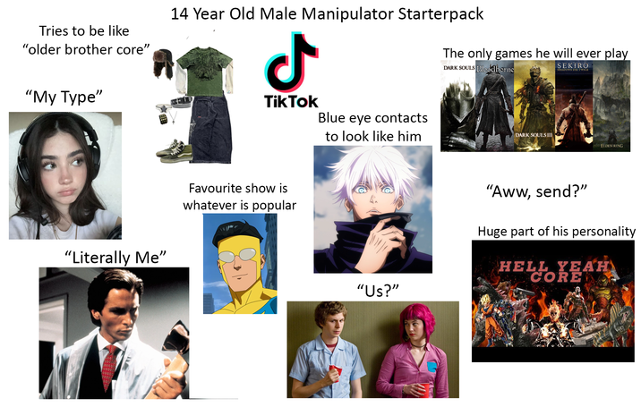 Tries to be like "older brother core" 14 Year Old Male Manipulator Starterpack ـل The only games he will ever play DARK SOULS Bloodborne SEKIRO SHADOWS DIE TWICE "My Type" "Literally Me" TikTok Favourite show is whatever is popular Blue eye contacts to look like him DARK SOULS HI ELDEN RING "Us?" "Aww, send?" Huge part of his personality HE HELL YEAH CORE
