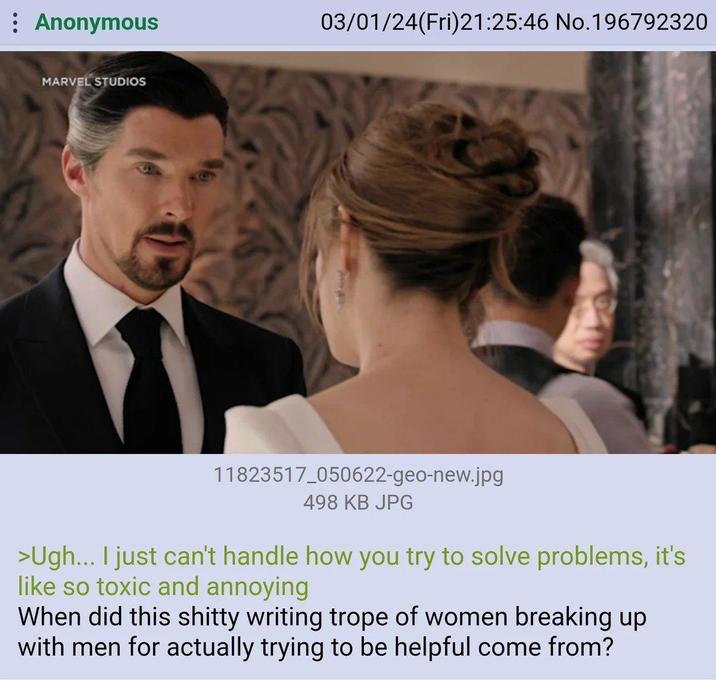 : Anonymous MARVEL STUDIOS 03/01/24(Fri)21:25:46 No.196792320 11823517_050622-geo-new.jpg 498 KB JPG >Ugh... I just can't handle how you try to solve problems, it's like so toxic and annoying When did this s----- writing trope of women breaking up with men for actually trying to be helpful come from?