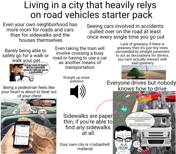 Living in a city that heavily relys on road vehicles starter pack Even your own neighborhood has more room for roads and cars than for sidewalks and the houses themselves Barely being able to safely go for a walk or walk your pet oh boy, i sure do hope i find an accessible space to walk my cat as a pedestrian! Seeing cars involved in accidents pulled over on the road at least once every single time you go out Even taking the train will road or having to use a car involve crossing a busy Being a pedestrian feels like your heart is about to beat out of your chest as another means of transportation Straight up noise pollution Lack of greenery, if there is greenery then it's just tiny trees surrounded by straight pavement to act as decorations for drivers, you can't actually interact with said greenery. Everyone drives but nobody knows how to drive HELLO i am a pedestrian in a road prioritizing city PLEASE 01 QUED i my MORONIC DRIVING PEDESTRAIN FATALITIES DRIVING LESSONS TAKEN O Sidewalks are paper thin, if you're able to find any sidewalks at all. Your own city is r/urbanhell material IT'S OVER for humanity's freedom of movement and methodology of transportation. This is an insult to mankind to appeal to a market of car culture
