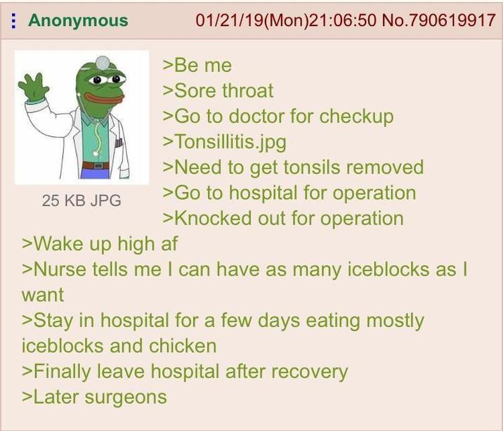 Anonymous 25 KB JPG 01/21/19(Mon)21:06:50 No.790619917 >Be me >Sore throat >Go to doctor for checkup >Tonsillitis.jpg >Need to get tonsils removed >Go to hospital for operation >Knocked out for operation >Wake up high af >Nurse tells me I can have as many iceblocks as I want >Stay in hospital for a few days eating mostly iceblocks and chicken >Finally leave hospital after recovery >Later surgeons