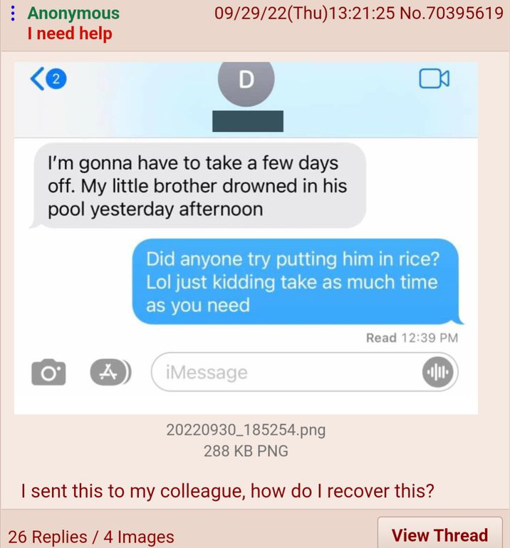 09/29/22(Thu)13:21:25 No.70395619 : Anonymous I need help D O I'm gonna have to take a few days off. My little brother drowned in his pool yesterday afternoon Did anyone try putting him in rice? Lol just kidding take as much time as you need A iMessage Read 12:39 PM 20220930_185254.png 288 KB PNG I sent this to my colleague, how do I recover this? 26 Replies / 4 Images View Thread